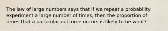 The law of large numbers says that if we repeat a probability experiment a large number of times, then the proportion of times that a particular outcome occurs is likely to be what?