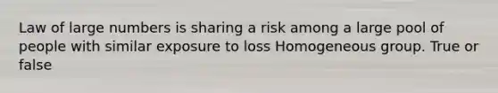 Law of large numbers is sharing a risk among a large pool of people with similar exposure to loss Homogeneous group. True or false