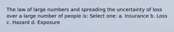 The law of large numbers and spreading the uncertainty of loss over a large number of people is: Select one: a. Insurance b. Loss c. Hazard d. Exposure