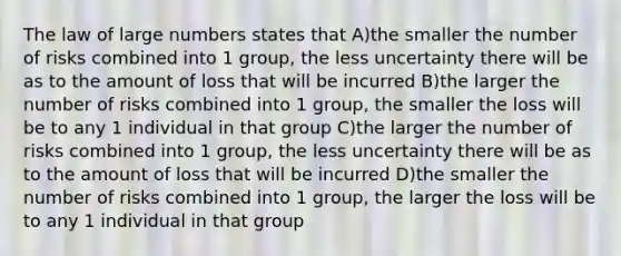 The law of large numbers states that A)the smaller the number of risks combined into 1 group, the less uncertainty there will be as to the amount of loss that will be incurred B)the larger the number of risks combined into 1 group, the smaller the loss will be to any 1 individual in that group C)the larger the number of risks combined into 1 group, the less uncertainty there will be as to the amount of loss that will be incurred D)the smaller the number of risks combined into 1 group, the larger the loss will be to any 1 individual in that group