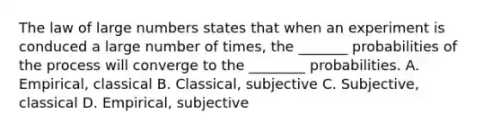 The law of large numbers states that when an experiment is conduced a large number of times, the _______ probabilities of the process will converge to the ________ probabilities. A. Empirical, classical B. Classical, subjective C. Subjective, classical D. Empirical, subjective