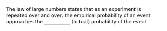 The law of large numbers states that as an experiment is repeated over and over, the empirical probability of an event approaches the ___________ (actual) probability of the event