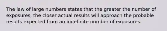 The law of large numbers states that the greater the number of exposures, the closer actual results will approach the probable results expected from an indefinite number of exposures.