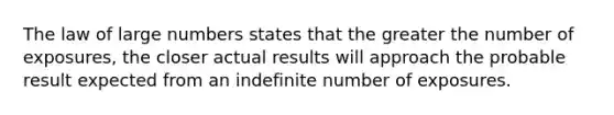 The law of large numbers states that the greater the number of exposures, the closer actual results will approach the probable result expected from an indefinite number of exposures.