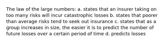 The law of the large numbers: a. states that an insurer taking on too many risks will incur catastrophic losses b. states that poorer than average risks tend to seek out insurance c. states that as a group increases in size, the easier it is to predict the number of future losses over a certain period of time d. predicts losses