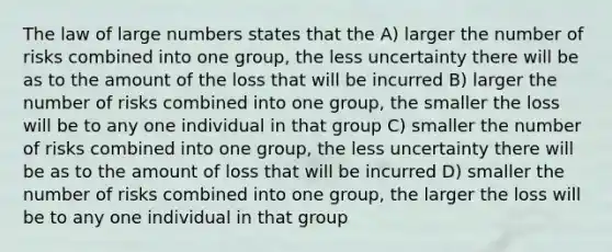 The law of large numbers states that the A) larger the number of risks combined into one group, the less uncertainty there will be as to the amount of the loss that will be incurred B) larger the number of risks combined into one group, the smaller the loss will be to any one individual in that group C) smaller the number of risks combined into one group, the less uncertainty there will be as to the amount of loss that will be incurred D) smaller the number of risks combined into one group, the larger the loss will be to any one individual in that group