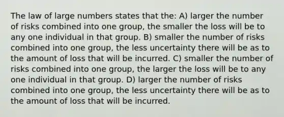 The law of large numbers states that the: A) larger the number of risks combined into one group, the smaller the loss will be to any one individual in that group. B) smaller the number of risks combined into one group, the less uncertainty there will be as to the amount of loss that will be incurred. C) smaller the number of risks combined into one group, the larger the loss will be to any one individual in that group. D) larger the number of risks combined into one group, the less uncertainty there will be as to the amount of loss that will be incurred.