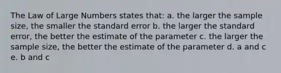 The Law of Large Numbers states that: a. the larger the sample size, the smaller the standard error b. the larger the standard error, the better the estimate of the parameter c. the larger the sample size, the better the estimate of the parameter d. a and c e. b and c