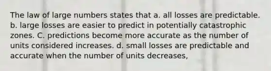 The law of large numbers states that a. all losses are predictable. b. large losses are easier to predict in potentially catastrophic zones. C. predictions become more accurate as the number of units considered increases. d. small losses are predictable and accurate when the number of units decreases,