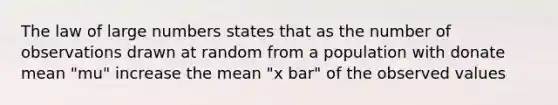 The law of large numbers states that as the number of observations drawn at random from a population with donate mean "mu" increase the mean "x bar" of the observed values