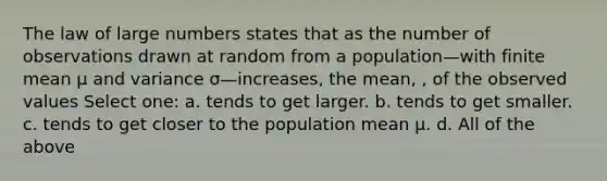 The law of large numbers states that as the number of observations drawn at random from a population—with finite mean μ and variance σ—increases, the mean, , of the observed values Select one: a. tends to get larger. b. tends to get smaller. c. tends to get closer to the population mean μ. d. All of the above