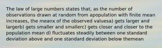 The law of large numbers states that, as the number of observations drawn at random from apopulation with finite mean increases, the meanx of the observed valuesa) gets larger and largerb) gets smaller and smallerc) gets closer and closer to the population mean d) fluctuates steadily between one standard deviation above and one standard deviation below themean