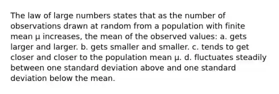 The law of large numbers states that as the number of observations drawn at random from a population with finite mean µ increases, the mean of the observed values: a. gets larger and larger. b. gets smaller and smaller. c. tends to get closer and closer to the population mean µ. d. fluctuates steadily between one standard deviation above and one standard deviation below the mean.