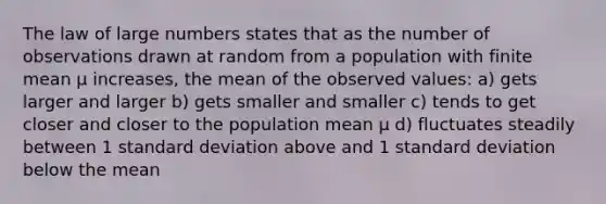 The law of large numbers states that as the number of observations drawn at random from a population with finite mean µ increases, the mean of the observed values: a) gets larger and larger b) gets smaller and smaller c) tends to get closer and closer to the population mean µ d) fluctuates steadily between 1 standard deviation above and 1 standard deviation below the mean