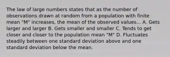 The law of large numbers states that as the number of observations drawn at random from a population with finite mean "M" increases, the mean of the observed values... A. Gets larger and larger B. Gets smaller and smaller C. Tends to get closer and closer to the population mean "M" D. Fluctuates steadily between one standard deviation above and one standard deviation below the mean.