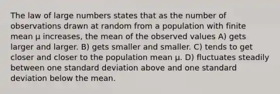 The law of large numbers states that as the number of observations drawn at random from a population with finite mean µ increases, the mean of the observed values A) gets larger and larger. B) gets smaller and smaller. C) tends to get closer and closer to the population mean µ. D) fluctuates steadily between one standard deviation above and one standard deviation below the mean.