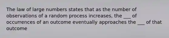 The law of large numbers states that as the number of observations of a random process increases, the ___ of occurrences of an outcome eventually approaches the ___ of that outcome