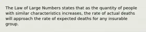 The Law of Large Numbers states that as the quantity of people with similar characteristics increases, the rate of actual deaths will approach the rate of expected deaths for any insurable group.