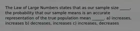 The Law of Large Numbers states that as our sample size _____, the probability that our sample means is an accurate representation of the true population mean ______. a) increases, increases b) decreases, increases c) increases, decreases