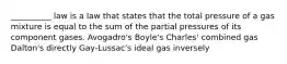 __________ law is a law that states that the total pressure of a gas mixture is equal to the sum of the partial pressures of its component gases. Avogadro's Boyle's Charles' combined gas Dalton's directly Gay-Lussac's ideal gas inversely