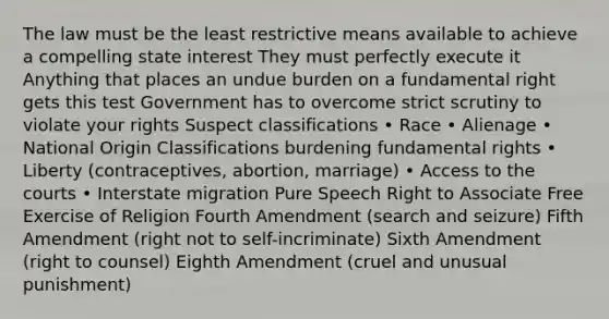 The law must be the least restrictive means available to achieve a compelling state interest They must perfectly execute it Anything that places an undue burden on a fundamental right gets this test Government has to overcome strict scrutiny to violate your rights Suspect classifications • Race • Alienage • National Origin Classifications burdening fundamental rights • Liberty (contraceptives, abortion, marriage) • Access to the courts • Interstate migration Pure Speech Right to Associate Free Exercise of Religion Fourth Amendment (search and seizure) Fifth Amendment (right not to self-incriminate) Sixth Amendment (right to counsel) Eighth Amendment (cruel and unusual punishment)