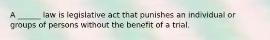 A ______ law is legislative act that punishes an individual or groups of persons without the benefit of a trial.