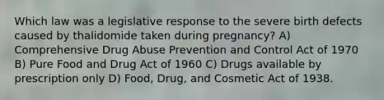 Which law was a legislative response to the severe birth defects caused by thalidomide taken during pregnancy? A) Comprehensive Drug Abuse Prevention and Control Act of 1970 B) Pure Food and Drug Act of 1960 C) Drugs available by prescription only D) Food, Drug, and Cosmetic Act of 1938.