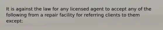 It is against the law for any licensed agent to accept any of the following from a repair facility for referring clients to them except: