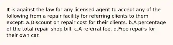 It is against the law for any licensed agent to accept any of the following from a repair facility for referring clients to them except: a.Discount on repair cost for their clients. b.A percentage of the total repair shop bill. c.A referral fee. d.Free repairs for their own car.