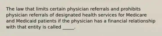 The law that limits certain physician referrals and prohibits physician referrals of designated health services for Medicare and Medicaid patients if the physician has a financial relationship with that entity is called _____.