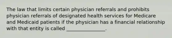 The law that limits certain physician referrals and prohibits physician referrals of designated health services for Medicare and Medicaid patients if the physician has a financial relationship with that entity is called ________________.