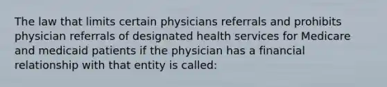 The law that limits certain physicians referrals and prohibits physician referrals of designated health services for Medicare and medicaid patients if the physician has a financial relationship with that entity is called: