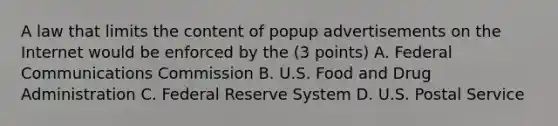 A law that limits the content of popup advertisements on the Internet would be enforced by the (3 points) A. Federal Communications Commission B. U.S. Food and Drug Administration C. Federal Reserve System D. U.S. Postal Service