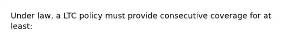 Under law, a LTC policy must provide consecutive coverage for at least: