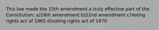 This law made the 15th amendment a truly effective part of the Constitution: a)16th amendment b)22nd amendment c)Voting rights act of 1965 d)voting rights act of 1970