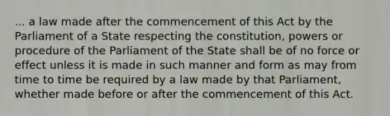 ... a law made after the commencement of this Act by the Parliament of a State respecting the constitution, powers or procedure of the Parliament of the State shall be of no force or effect unless it is made in such manner and form as may from time to time be required by a law made by that Parliament, whether made before or after the commencement of this Act.