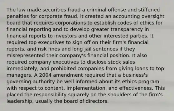 The law made securities fraud a criminal offense and stiffened penalties for corporate fraud. It created an accounting oversight board that requires corporations to establish codes of ethics for financial reporting and to develop greater transparency in financial reports to investors and other interested parties. It required top executives to sign off on their firm's financial reports, and risk fines and long jail sentences if they misrepresented their company's financial position. It also required company executives to disclose stock sales immediately, and prohibited companies from giving loans to top managers. A 2004 amendment required that a business's governing authority be well informed about its ethics program with respect to content, implementation, and effectiveness. This placed the responsibility squarely on the shoulders of the firm's leadership, usually the board of directors.