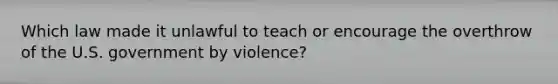 Which law made it unlawful to teach or encourage the overthrow of the U.S. government by violence?