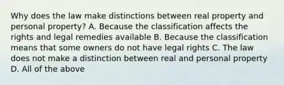 Why does the law make distinctions between real property and personal property? A. Because the classification affects the rights and legal remedies available B. Because the classification means that some owners do not have legal rights C. The law does not make a distinction between real and personal property D. All of the above