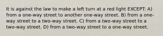 It is against the law to make a left turn at a red light EXCEPT: A) from a one-way street to another one-way street. B) from a one-way street to a two-way street. C) from a two-way street to a two-way street. D) from a two-way street to a one-way street.