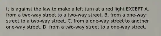 It is against the law to make a left turn at a red light EXCEPT A. from a two-way street to a two-way street. B. from a one-way street to a two-way street. C. from a one-way street to another one-way street. D. from a two-way street to a one-way street.