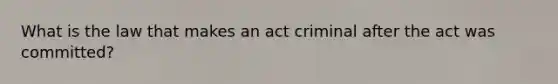 What is the law that makes an act criminal after the act was committed?