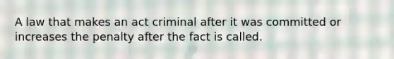 A law that makes an act criminal after it was committed or increases the penalty after the fact is called.