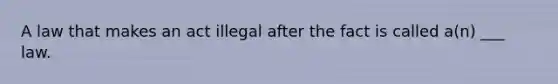 A law that makes an act illegal after the fact is called a(n) ___ law.