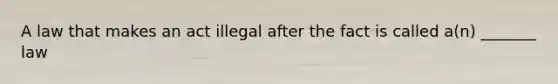 A law that makes an act illegal after the fact is called a(n) _______ law