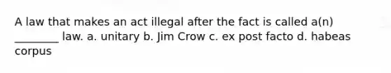 A law that makes an act illegal after the fact is called a(n) ________ law. a. unitary b. Jim Crow c. ex post facto d. habeas corpus