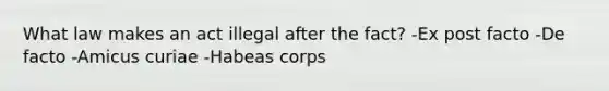 What law makes an act illegal after the fact? -Ex post facto -De facto -Amicus curiae -Habeas corps