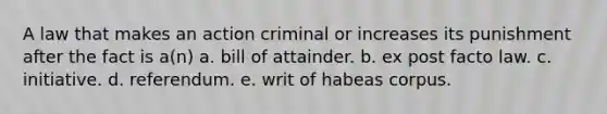 A law that makes an action criminal or increases its punishment after the fact is a(n) a. bill of attainder. b. ex post facto law. c. initiative. d. referendum. e. writ of habeas corpus.