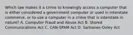 Which law makes it a crime to knowingly access a computer that is either considered a government computer or used in interstate commerce, or to use a computer in a crime that is interstate in nature? A. Computer Fraud and Abuse Act B. Stored Communications Act C. CAN-SPAM Act D. Sarbanes-Oxley Act