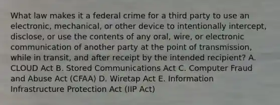 What law makes it a federal crime for a third party to use an​ electronic, mechanical, or other device to intentionally​ intercept, disclose, or use the contents of any​ oral, wire, or electronic communication of another party at the point of​ transmission, while in​ transit, and after receipt by the intended​ recipient? A. CLOUD Act B. Stored Communications Act C. Computer Fraud and Abuse Act​ (CFAA) D. Wiretap Act E. Information Infrastructure Protection Act​ (IIP Act)